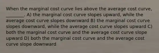 When the marginal cost curve lies above the average cost curve, ________. A) the marginal cost curve slopes upward, while the average cost curve slopes downward B) the marginal cost curve slopes downward, while the average cost curve slopes upward C) both the marginal cost curve and the average cost curve slope upward D) both the marginal cost curve and the average cost curve slope downward