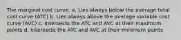 The marginal cost curve: a. Lies always below the average total cost curve (ATC) b. Lies always above the average variable cost curve (AVC) c. Intersects the ATC and AVC at their maximum points d. Intersects the ATC and AVC at their minimum points