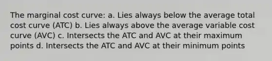 The marginal cost curve: a. Lies always below the average total cost curve (ATC) b. Lies always above the average variable cost curve (AVC) c. Intersects the ATC and AVC at their maximum points d. Intersects the ATC and AVC at their minimum points