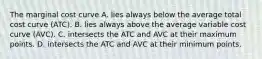 The marginal cost curve A. lies always below the average total cost curve (ATC). B. lies always above the average variable cost curve (AVC). C. intersects the ATC and AVC at their maximum points. D. intersects the ATC and AVC at their minimum points.