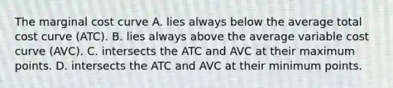 The marginal cost curve A. lies always below the average total cost curve (ATC). B. lies always above the average variable cost curve (AVC). C. intersects the ATC and AVC at their maximum points. D. intersects the ATC and AVC at their minimum points.