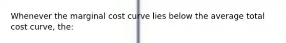 Whenever the marginal cost curve lies below the average total cost curve, the: