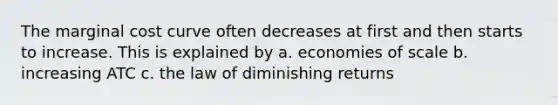 The marginal cost curve often decreases at first and then starts to increase. This is explained by a. economies of scale b. increasing ATC c. the law of diminishing returns