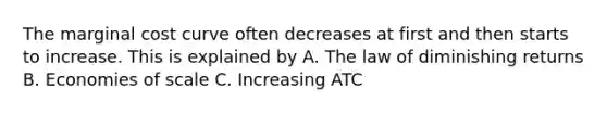 The marginal cost curve often decreases at first and then starts to increase. This is explained by A. The law of diminishing returns B. Economies of scale C. Increasing ATC