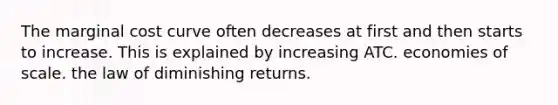 The marginal cost curve often decreases at first and then starts to increase. This is explained by increasing ATC. economies of scale. the law of diminishing returns.