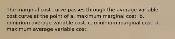 The marginal cost curve passes through the average variable cost curve at the point of a. maximum marginal cost. b. minimum average variable cost. c. minimum marginal cost. d. maximum average variable cost.