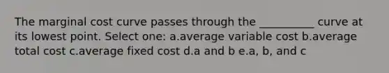 The marginal cost curve passes through the __________ curve at its lowest point. Select one: a.average variable cost b.average total cost c.average fixed cost d.a and b e.a, b, and c