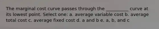 The marginal cost curve passes through the __________ curve at its lowest point. Select one: a. average variable cost b. average total cost c. average fixed cost d. a and b e. a, b, and c