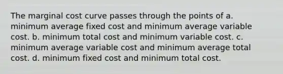 The marginal cost curve passes through the points of a. minimum average fixed cost and minimum average variable cost. b. minimum total cost and minimum variable cost. c. minimum average variable cost and minimum average total cost. d. minimum fixed cost and minimum total cost.