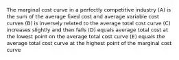 The marginal cost curve in a perfectly competitive industry (A) is the sum of the average fixed cost and average variable cost curves (B) is inversely related to the average total cost curve (C) increases slightly and then falls (D) equals average total cost at the lowest point on the average total cost curve (E) equals the average total cost curve at the highest point of the marginal cost curve