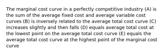 The marginal cost curve in a perfectly competitive industry (A) is the sum of the average fixed cost and average variable cost curves (B) is inversely related to the average total cost curve (C) increases slightly and then falls (D) equals average total cost at the lowest point on the average total cost curve (E) equals the average total cost curve at the highest point of the marginal cost curve