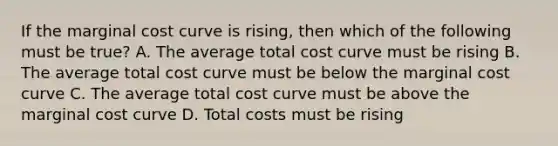 If the marginal cost curve is rising, then which of the following must be true? A. The average total cost curve must be rising B. The average total cost curve must be below the marginal cost curve C. The average total cost curve must be above the marginal cost curve D. Total costs must be rising