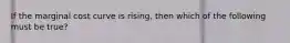 If the marginal cost curve is rising, then which of the following must be true?