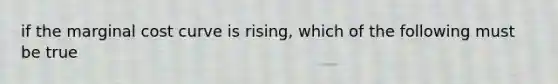 if the marginal cost curve is rising, which of the following must be true