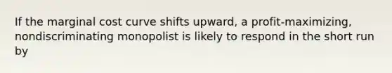 If the marginal cost curve shifts upward, a profit-maximizing, nondiscriminating monopolist is likely to respond in the short run by