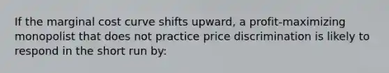 ​If the marginal cost curve shifts upward, a profit-maximizing monopolist that does not practice price discrimination is likely to respond in the short run by: