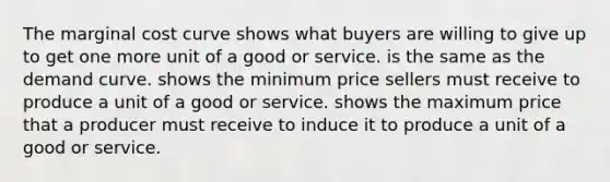 The marginal cost curve shows what buyers are willing to give up to get one more unit of a good or service. is the same as the demand curve. shows the minimum price sellers must receive to produce a unit of a good or service. shows the maximum price that a producer must receive to induce it to produce a unit of a good or service.