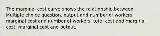 The marginal cost curve shows the relationship between: Multiple choice question. output and number of workers. marginal cost and number of workers. total cost and marginal cost. marginal cost and output.