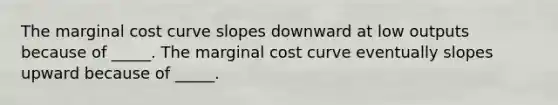 The marginal cost curve slopes downward at low outputs because of _____. The marginal cost curve eventually slopes upward because of _____.