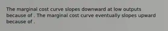 The marginal cost curve slopes downward at low outputs because of . The marginal cost curve eventually slopes upward because of .