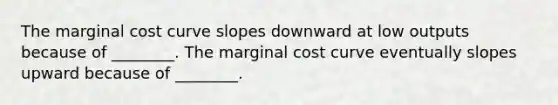 The marginal cost curve slopes downward at low outputs because of ________. The marginal cost curve eventually slopes upward because of ________.