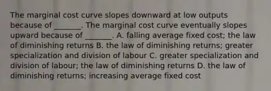 The marginal cost curve slopes downward at low outputs because of​ _______. The marginal cost curve eventually slopes upward because of​ _______. A. falling average fixed​ cost; the law of diminishing returns B. the law of diminishing​ returns; greater specialization and division of labour C. greater specialization and division of​ labour; the law of diminishing returns D. the law of diminishing​ returns; increasing average fixed cost