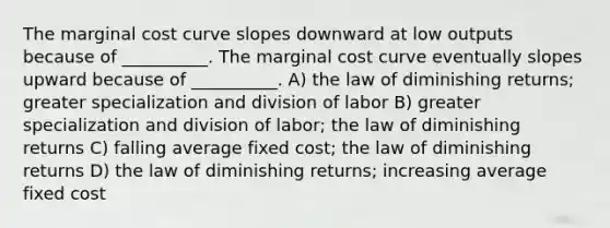 The marginal cost curve slopes downward at low outputs because of __________. The marginal cost curve eventually slopes upward because of __________. A) the law of diminishing returns; greater specialization and division of labor B) greater specialization and division of labor; the law of diminishing returns C) falling average fixed cost; the law of diminishing returns D) the law of diminishing returns; increasing average fixed cost