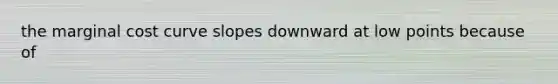 the marginal cost curve slopes downward at low points because of