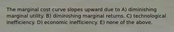 The marginal cost curve slopes upward due to A) diminishing marginal utility. B) diminishing marginal returns. C) technological inefficiency. D) economic inefficiency. E) none of the above.