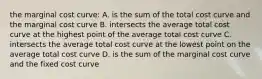 the marginal cost curve: A. is the sum of the total cost curve and the marginal cost curve B. intersects the average total cost curve at the highest point of the average total cost curve C. intersects the average total cost curve at the lowest point on the average total cost curve D. is the sum of the marginal cost curve and the fixed cost curve