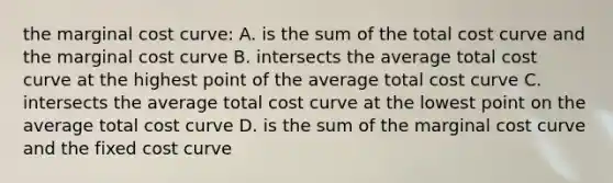 the marginal cost curve: A. is the sum of the total cost curve and the marginal cost curve B. intersects the average total cost curve at the highest point of the average total cost curve C. intersects the average total cost curve at the lowest point on the average total cost curve D. is the sum of the marginal cost curve and the fixed cost curve