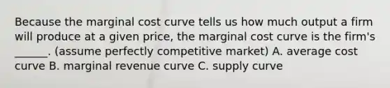 Because the marginal cost curve tells us how much output a firm will produce at a given price, the marginal cost curve is the firm's ______. (assume perfectly competitive market) A. average cost curve B. marginal revenue curve C. supply curve