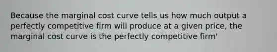 Because the marginal cost curve tells us how much output a perfectly competitive firm will produce at a given price, the marginal cost curve is the perfectly competitive firm'