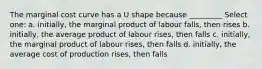 The marginal cost curve has a U shape because _________ Select one: a. initially, the marginal product of labour falls, then rises b. initially, the average product of labour rises, then falls c. initially, the marginal product of labour rises, then falls d. initially, the average cost of production rises, then falls