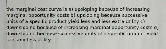 the marginal cost curve is a) upsloping because of increasing marginal opportunity costs b) upsloping because successive units of a specific product yield less and less extra utility c) downsloping because of increasing marginal opportunity costs d) downsloping because successive units of a specific product yield less and less utility