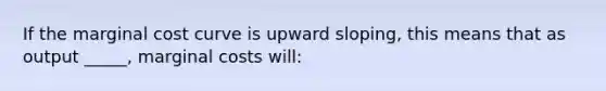 If the marginal cost curve is upward sloping, this means that as output _____, marginal costs will: