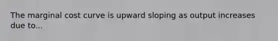 The marginal cost curve is upward sloping as output increases due to...