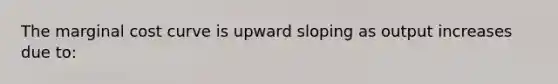 The marginal cost curve is upward sloping as output increases due to: