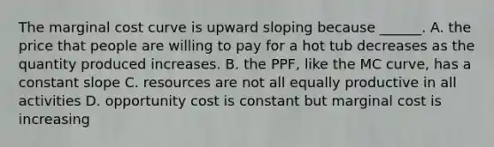 The marginal cost curve is upward sloping because ______. A. the price that people are willing to pay for a hot tub decreases as the quantity produced increases. B. the PPF, like the MC curve, has a constant slope C. resources are not all equally productive in all activities D. opportunity cost is constant but marginal cost is increasing