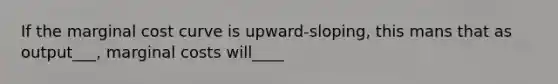 If the marginal cost curve is upward-sloping, this mans that as output___, marginal costs will____