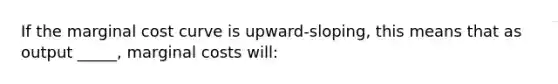 If the marginal cost curve is upward-sloping, this means that as output _____, marginal costs will: