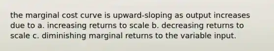 the marginal cost curve is upward-sloping as output increases due to a. increasing returns to scale b. decreasing returns to scale c. diminishing marginal returns to the variable input.