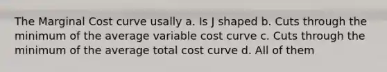 The Marginal Cost curve usally a. Is J shaped b. Cuts through the minimum of the average variable cost curve c. Cuts through the minimum of the average total cost curve d. All of them