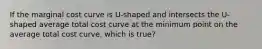 If the marginal cost curve is U-shaped and intersects the U-shaped average total cost curve at the minimum point on the average total cost curve, which is true?