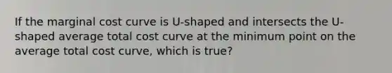 If the marginal cost curve is U-shaped and intersects the U-shaped average total cost curve at the minimum point on the average total cost curve, which is true?