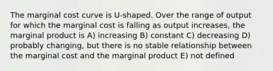 The marginal cost curve is U-shaped. Over the range of output for which the marginal cost is falling as output increases, the marginal product is A) increasing B) constant C) decreasing D) probably changing, but there is no stable relationship between the marginal cost and the marginal product E) not defined