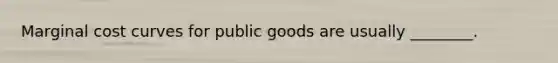 Marginal cost curves for public goods are usually ________.