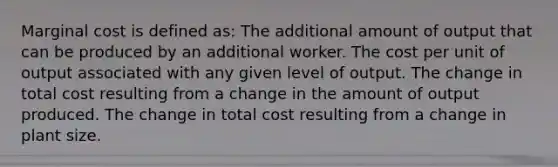 Marginal cost is defined as: The additional amount of output that can be produced by an additional worker. The cost per unit of output associated with any given level of output. The change in total cost resulting from a change in the amount of output produced. The change in total cost resulting from a change in plant size.