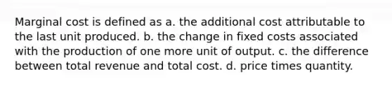 Marginal cost is defined as a. the additional cost attributable to the last unit produced. b. the change in fixed costs associated with the production of one more unit of output. c. the difference between total revenue and total cost. d. price times quantity.