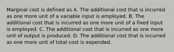 Marginal cost is defined as A. The additional cost that is incurred as one more unit of a variable input is employed. B. The additional cost that is incurred as one more unit of a fixed input is employed. C. The additional cost that is incurred as one more unit of output is produced. D. The additional cost that is incurred as one more unit of total cost is expended.